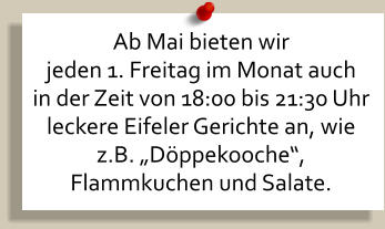 Ab Mai bieten wir  jeden 1. Freitag im Monat auch in der Zeit von 18:00 bis 21:30 Uhr leckere Eifeler Gerichte an, wie z.B. „Döppekooche“,  Flammkuchen und Salate.